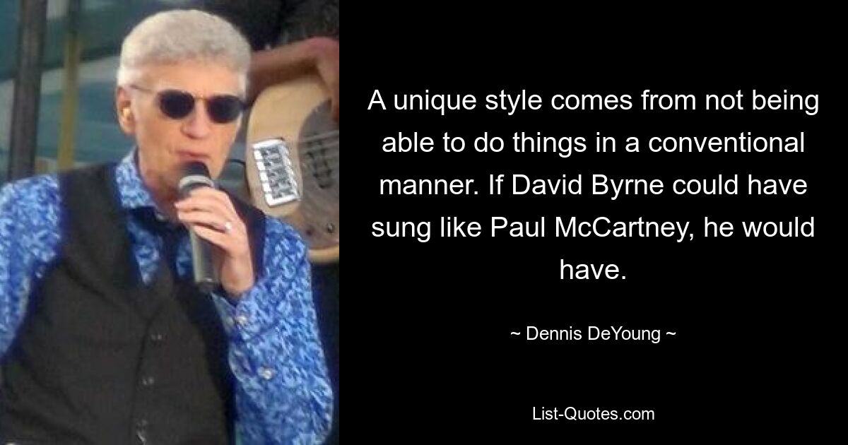 A unique style comes from not being able to do things in a conventional manner. If David Byrne could have sung like Paul McCartney, he would have. — © Dennis DeYoung