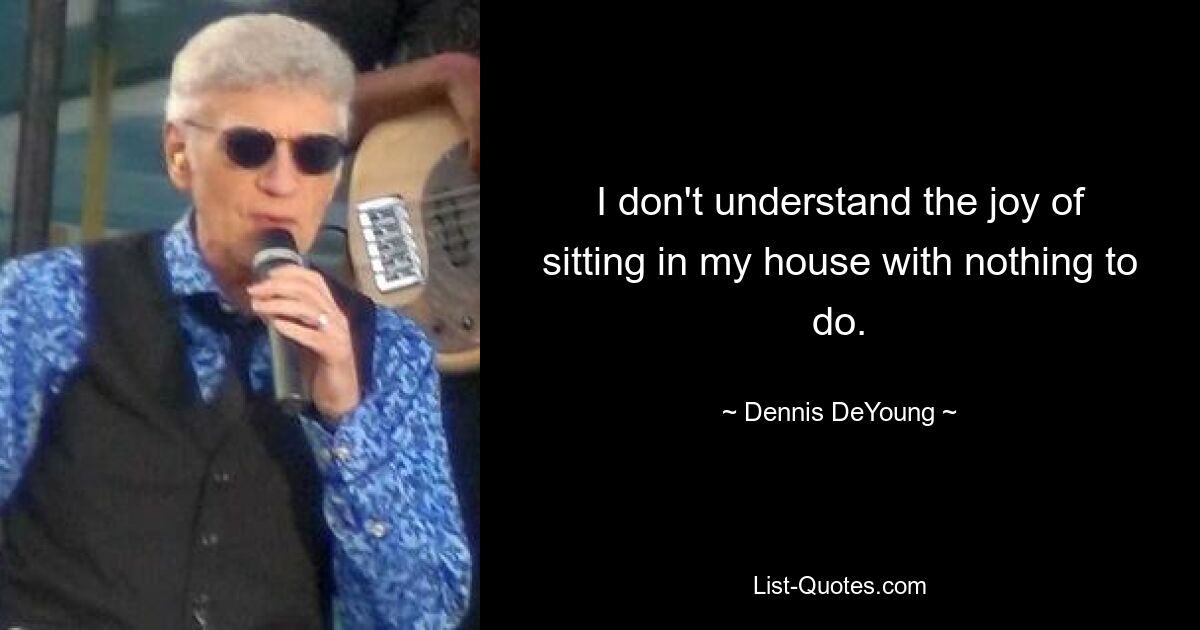 I don't understand the joy of sitting in my house with nothing to do. — © Dennis DeYoung