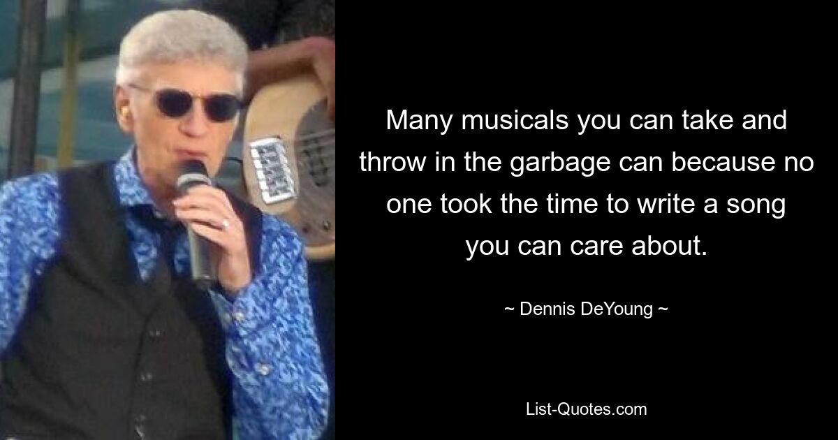 Many musicals you can take and throw in the garbage can because no one took the time to write a song you can care about. — © Dennis DeYoung