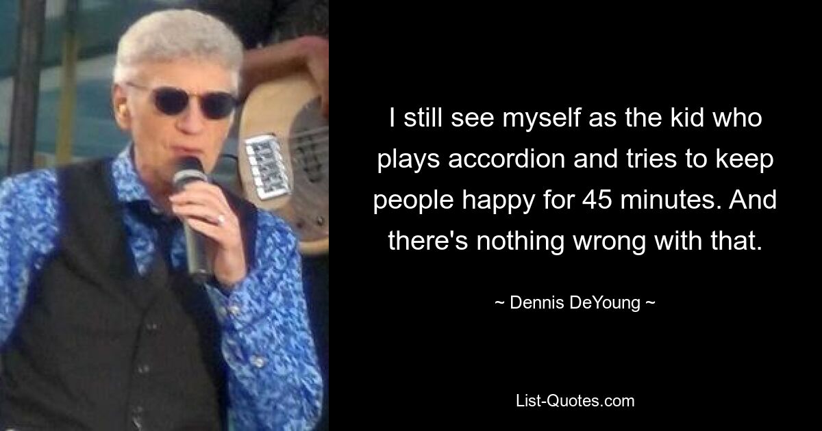 I still see myself as the kid who plays accordion and tries to keep people happy for 45 minutes. And there's nothing wrong with that. — © Dennis DeYoung