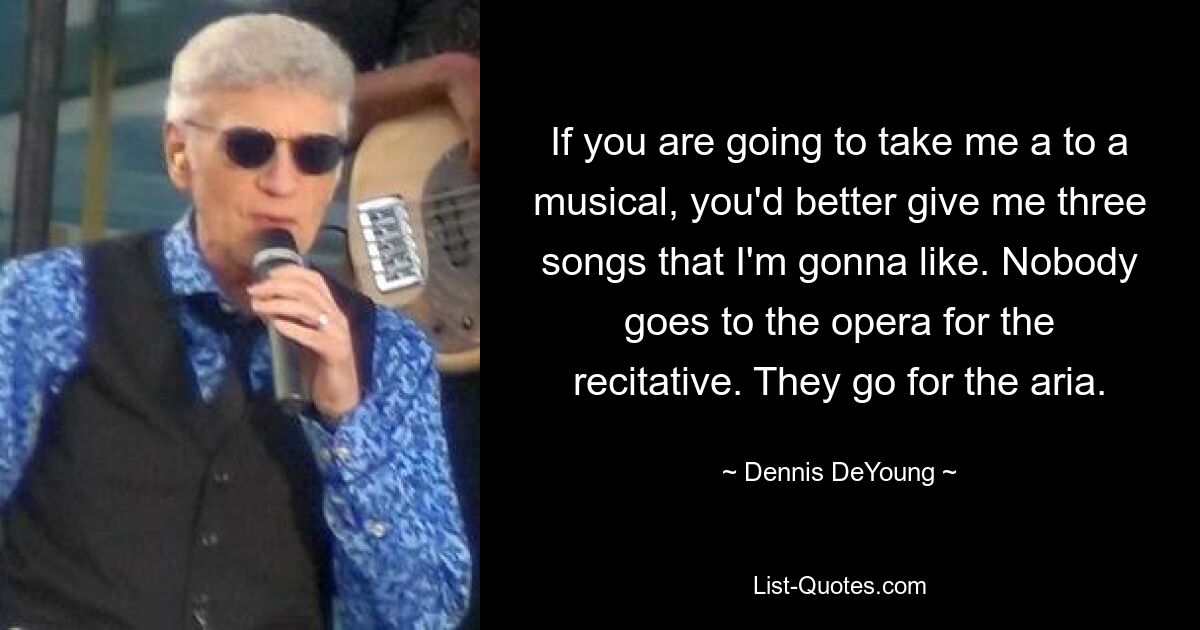 If you are going to take me a to a musical, you'd better give me three songs that I'm gonna like. Nobody goes to the opera for the recitative. They go for the aria. — © Dennis DeYoung