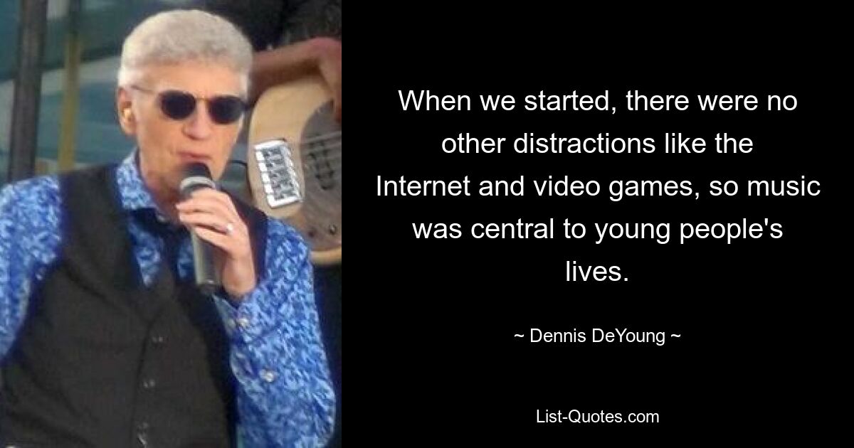 When we started, there were no other distractions like the Internet and video games, so music was central to young people's lives. — © Dennis DeYoung