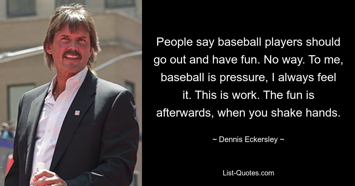 People say baseball players should go out and have fun. No way. To me, baseball is pressure, I always feel it. This is work. The fun is afterwards, when you shake hands. — © Dennis Eckersley