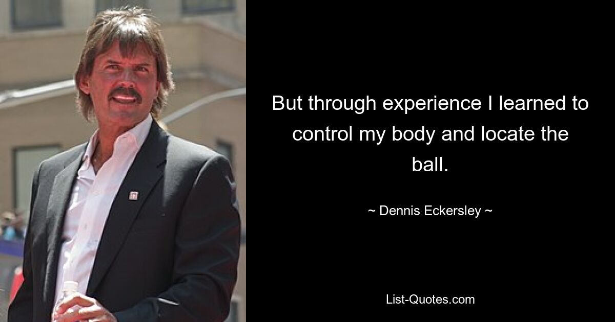 But through experience I learned to control my body and locate the ball. — © Dennis Eckersley