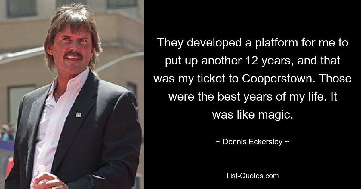 They developed a platform for me to put up another 12 years, and that was my ticket to Cooperstown. Those were the best years of my life. It was like magic. — © Dennis Eckersley