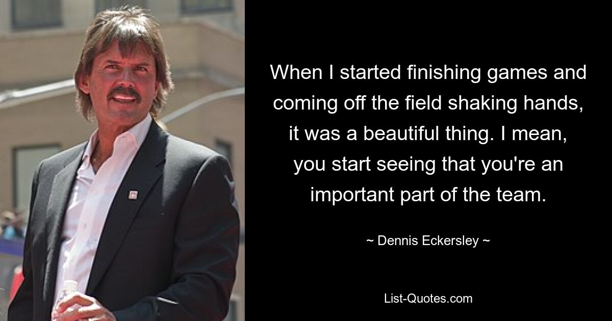 When I started finishing games and coming off the field shaking hands, it was a beautiful thing. I mean, you start seeing that you're an important part of the team. — © Dennis Eckersley