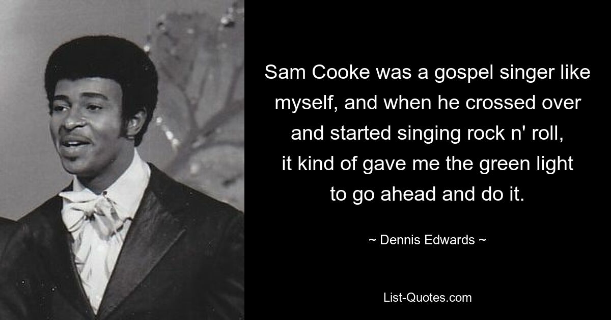 Sam Cooke was a gospel singer like myself, and when he crossed over and started singing rock n' roll, it kind of gave me the green light to go ahead and do it. — © Dennis Edwards