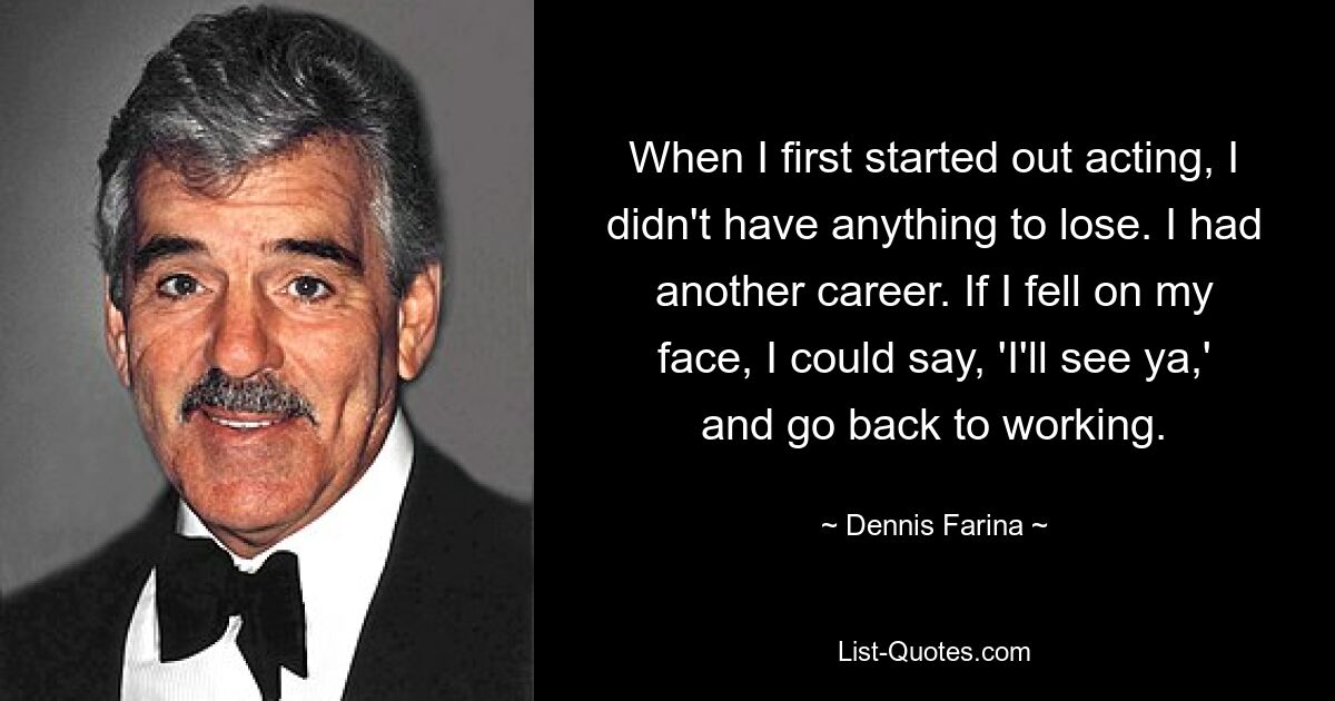 When I first started out acting, I didn't have anything to lose. I had another career. If I fell on my face, I could say, 'I'll see ya,' and go back to working. — © Dennis Farina