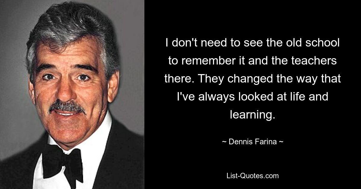 I don't need to see the old school to remember it and the teachers there. They changed the way that I've always looked at life and learning. — © Dennis Farina