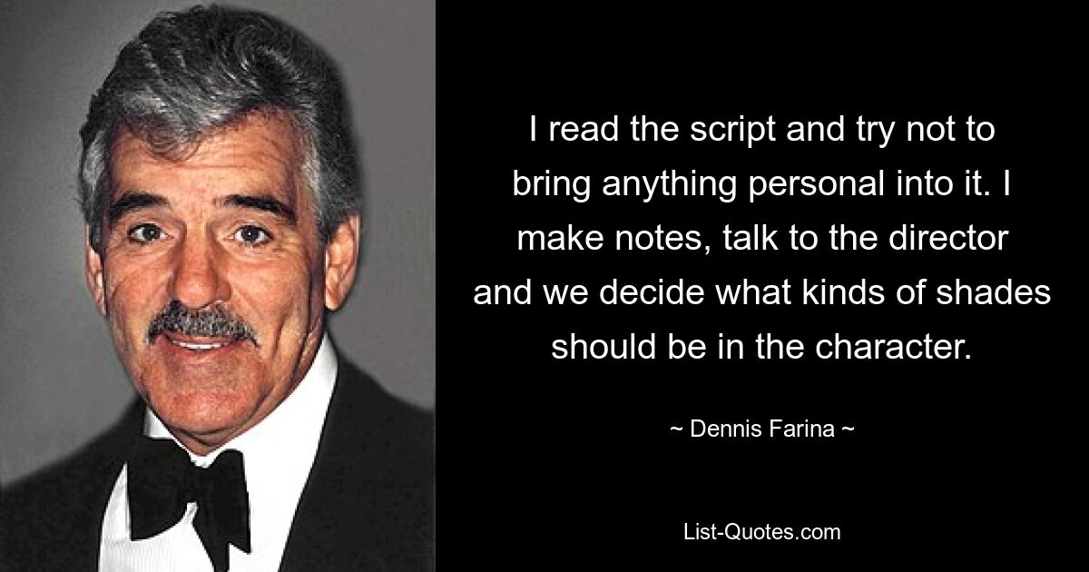 I read the script and try not to bring anything personal into it. I make notes, talk to the director and we decide what kinds of shades should be in the character. — © Dennis Farina