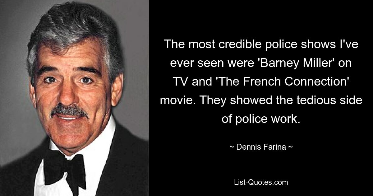 The most credible police shows I've ever seen were 'Barney Miller' on TV and 'The French Connection' movie. They showed the tedious side of police work. — © Dennis Farina