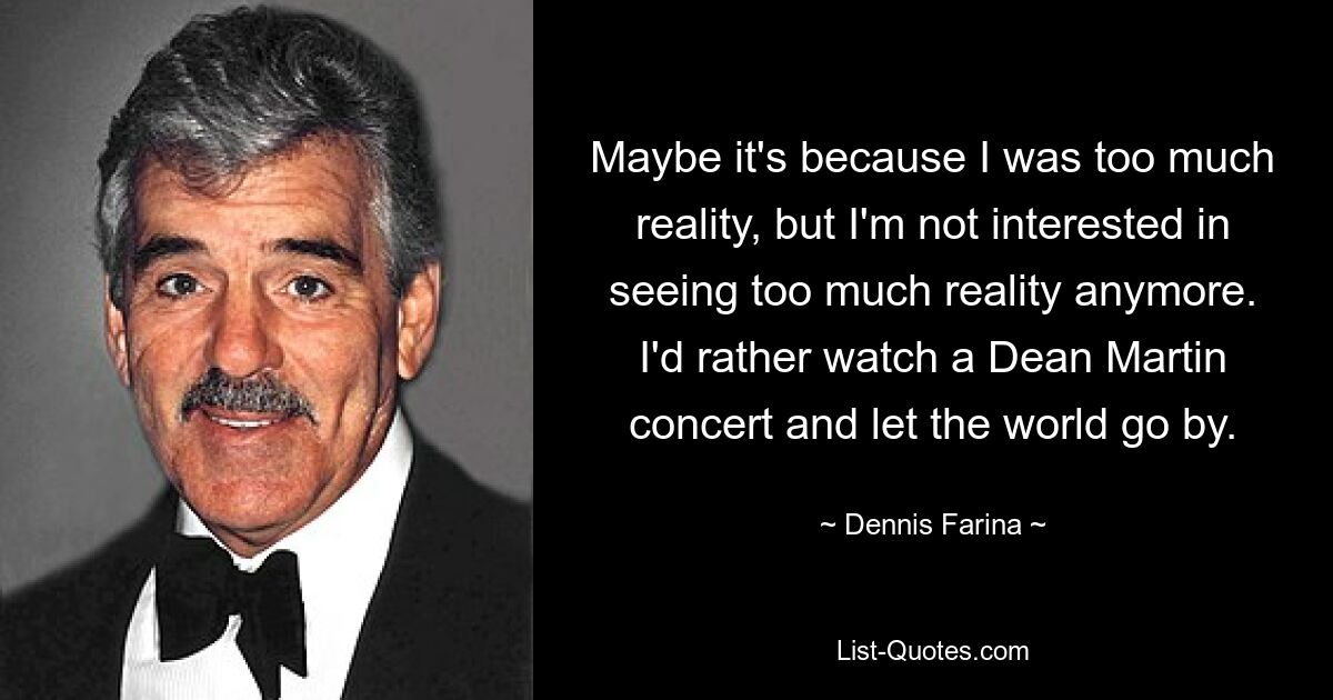 Maybe it's because I was too much reality, but I'm not interested in seeing too much reality anymore. I'd rather watch a Dean Martin concert and let the world go by. — © Dennis Farina