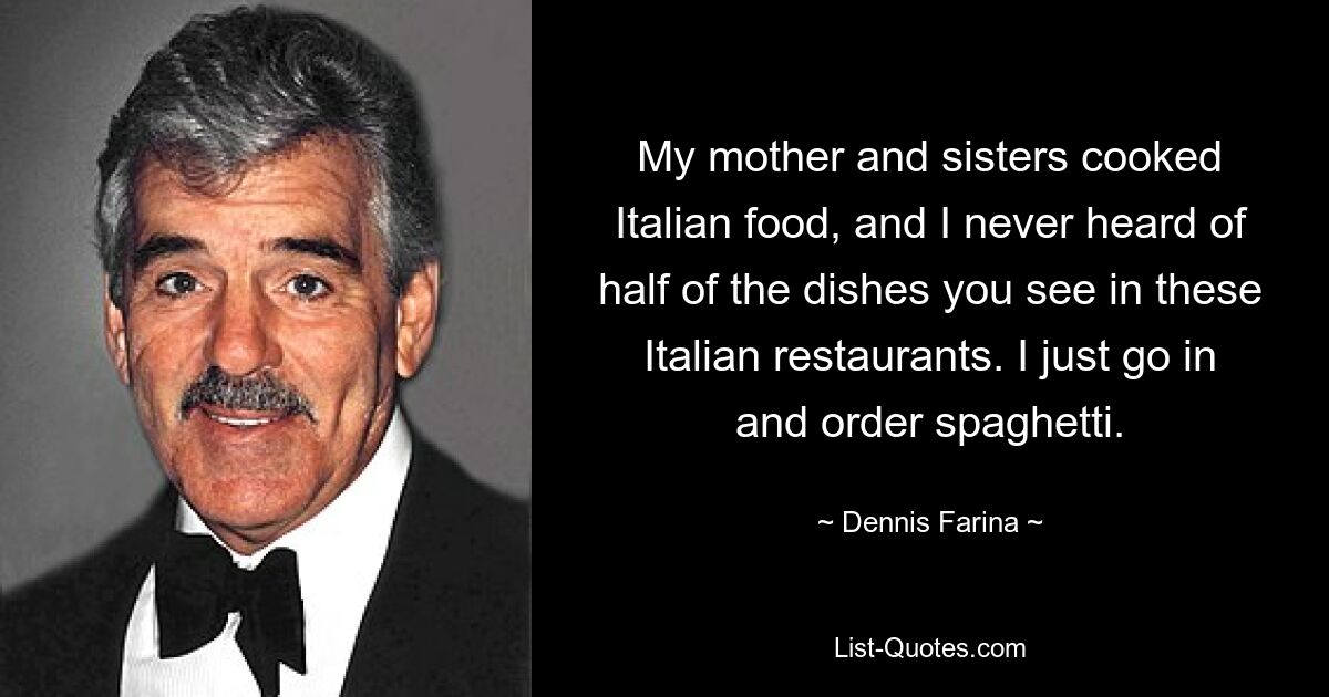 My mother and sisters cooked Italian food, and I never heard of half of the dishes you see in these Italian restaurants. I just go in and order spaghetti. — © Dennis Farina