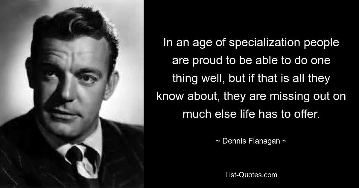 In an age of specialization people are proud to be able to do one thing well, but if that is all they know about, they are missing out on much else life has to offer. — © Dennis Flanagan