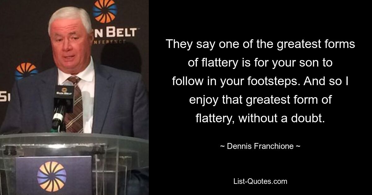 They say one of the greatest forms of flattery is for your son to follow in your footsteps. And so I enjoy that greatest form of flattery, without a doubt. — © Dennis Franchione