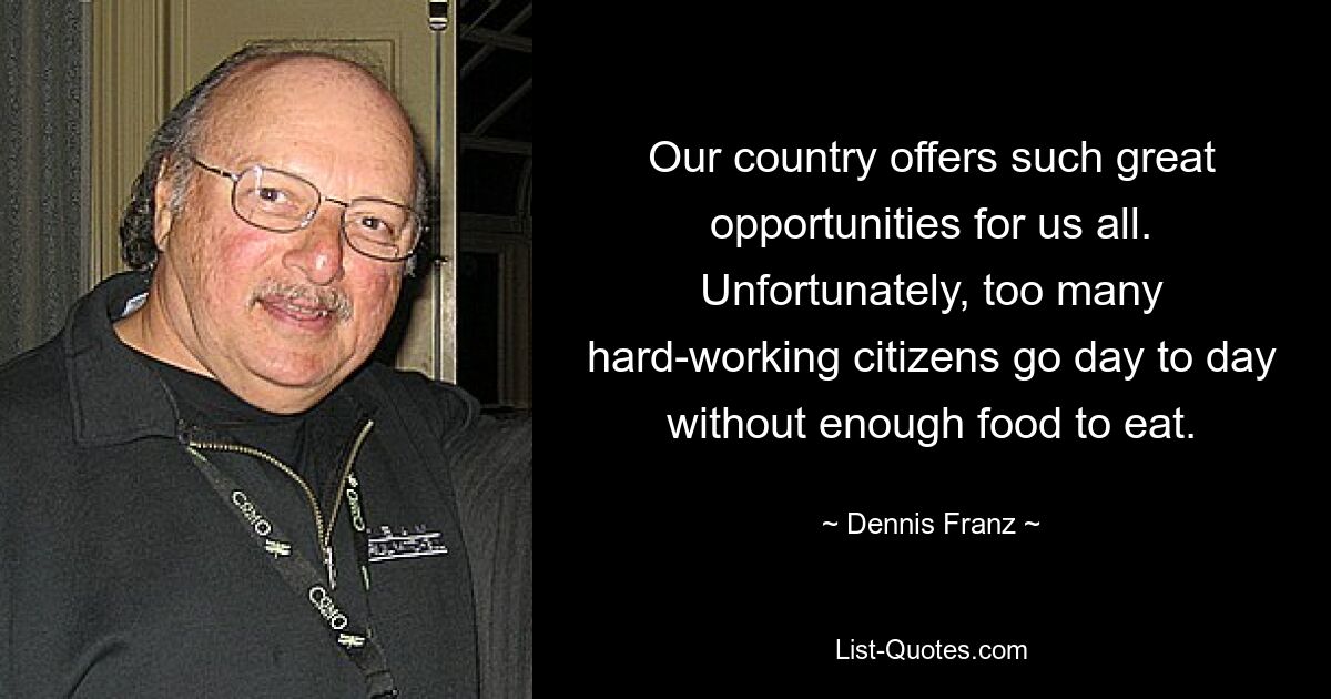 Our country offers such great opportunities for us all. Unfortunately, too many hard-working citizens go day to day without enough food to eat. — © Dennis Franz