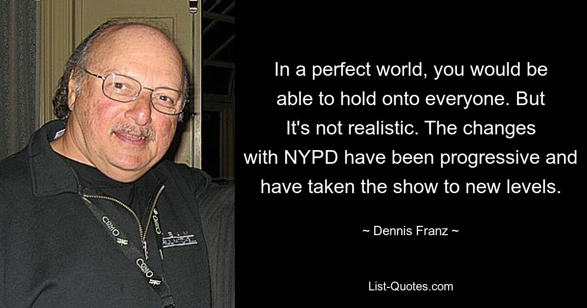 In a perfect world, you would be able to hold onto everyone. But It's not realistic. The changes with NYPD have been progressive and have taken the show to new levels. — © Dennis Franz