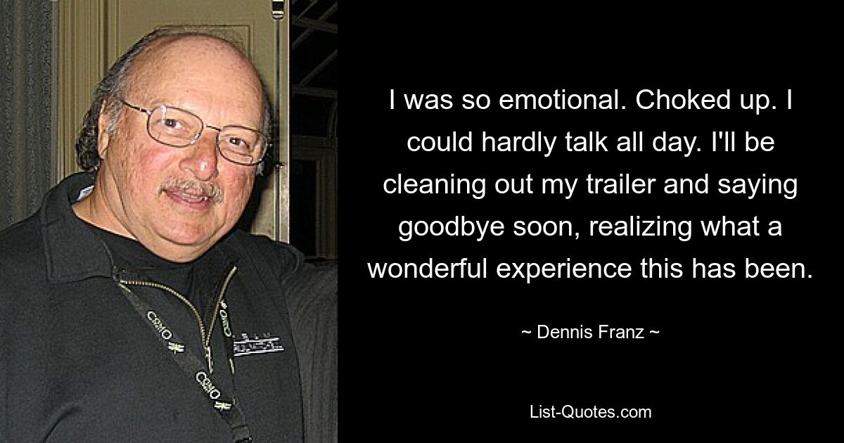 I was so emotional. Choked up. I could hardly talk all day. I'll be cleaning out my trailer and saying goodbye soon, realizing what a wonderful experience this has been. — © Dennis Franz