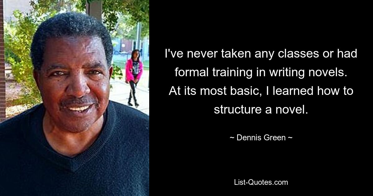 I've never taken any classes or had formal training in writing novels. At its most basic, I learned how to structure a novel. — © Dennis Green