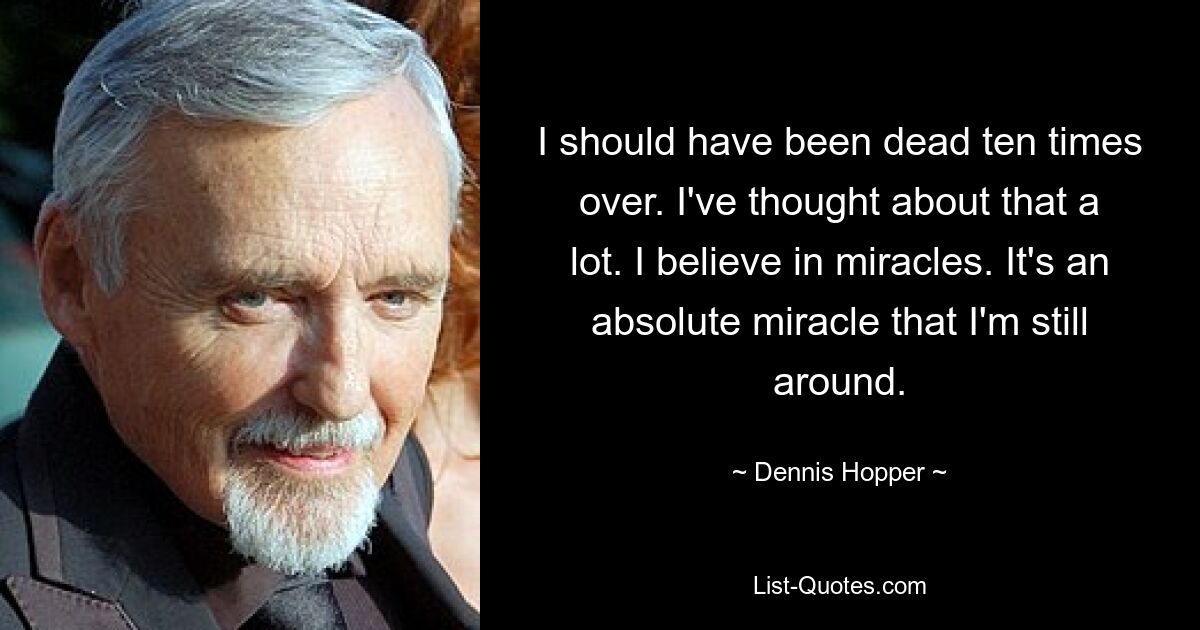 I should have been dead ten times over. I've thought about that a lot. I believe in miracles. It's an absolute miracle that I'm still around. — © Dennis Hopper