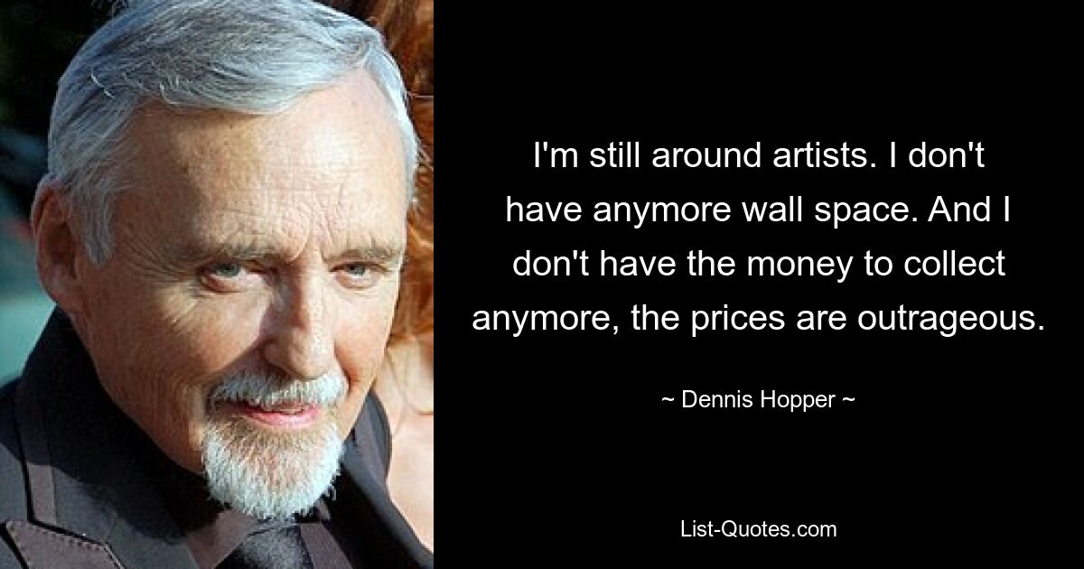 I'm still around artists. I don't have anymore wall space. And I don't have the money to collect anymore, the prices are outrageous. — © Dennis Hopper