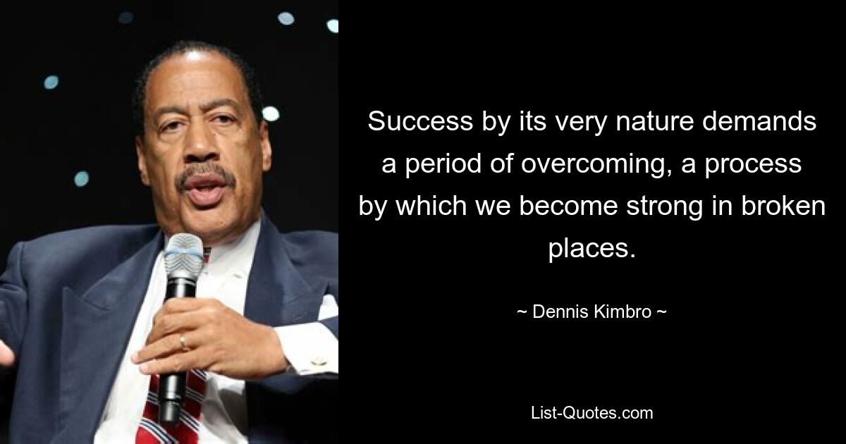 Success by its very nature demands a period of overcoming, a process by which we become strong in broken places. — © Dennis Kimbro