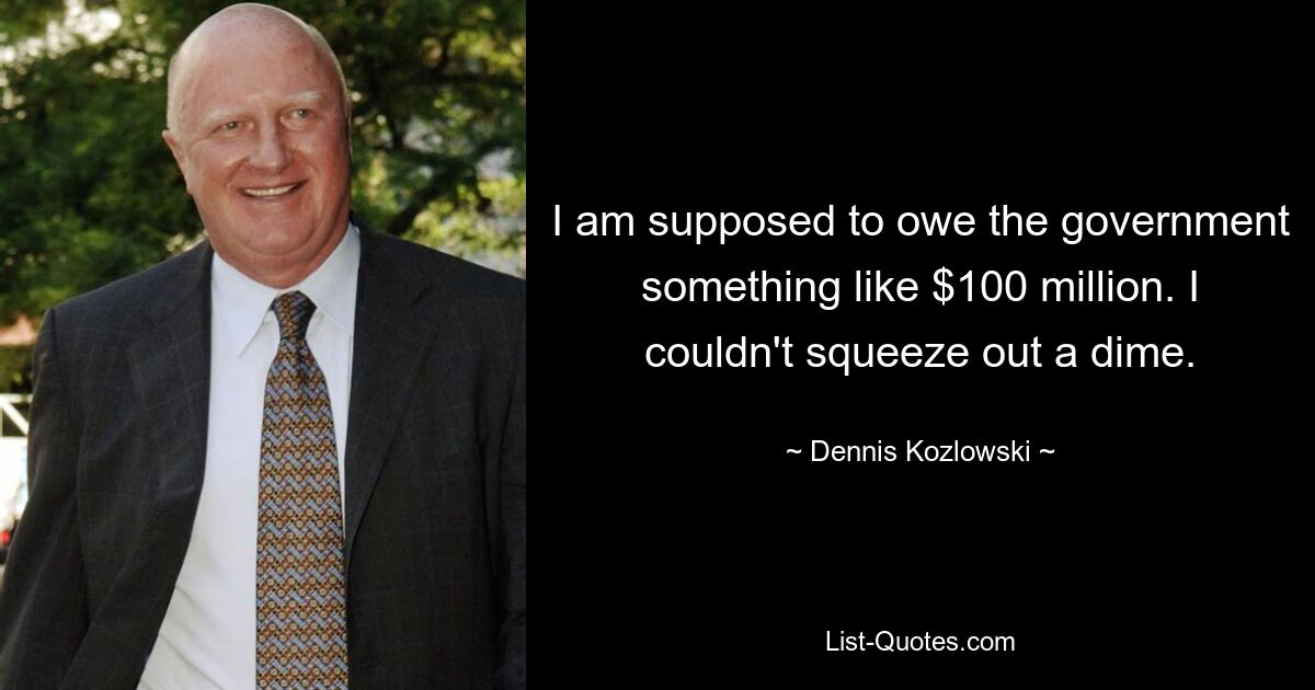 I am supposed to owe the government something like $100 million. I couldn't squeeze out a dime. — © Dennis Kozlowski