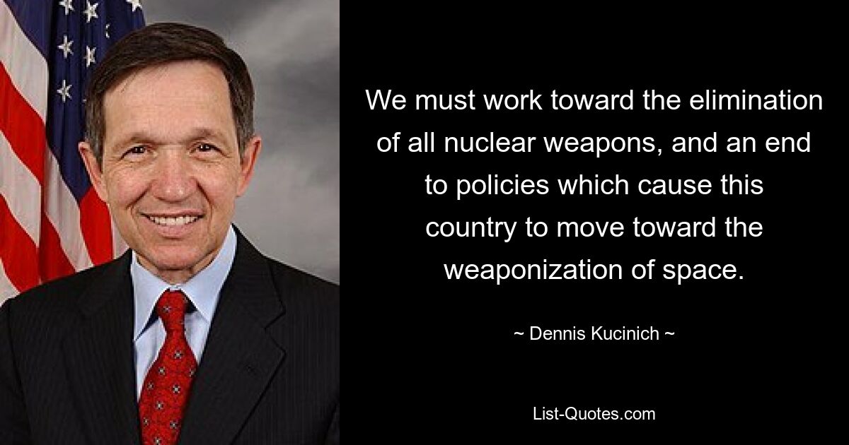 We must work toward the elimination of all nuclear weapons, and an end to policies which cause this country to move toward the weaponization of space. — © Dennis Kucinich