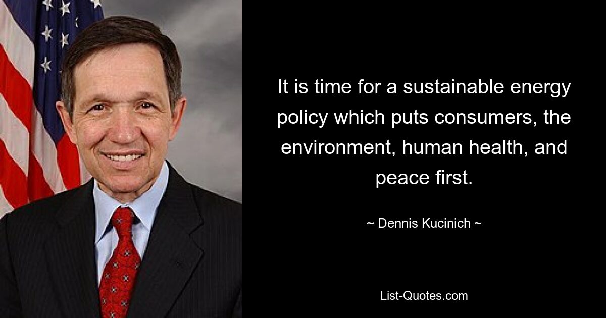 It is time for a sustainable energy policy which puts consumers, the environment, human health, and peace first. — © Dennis Kucinich