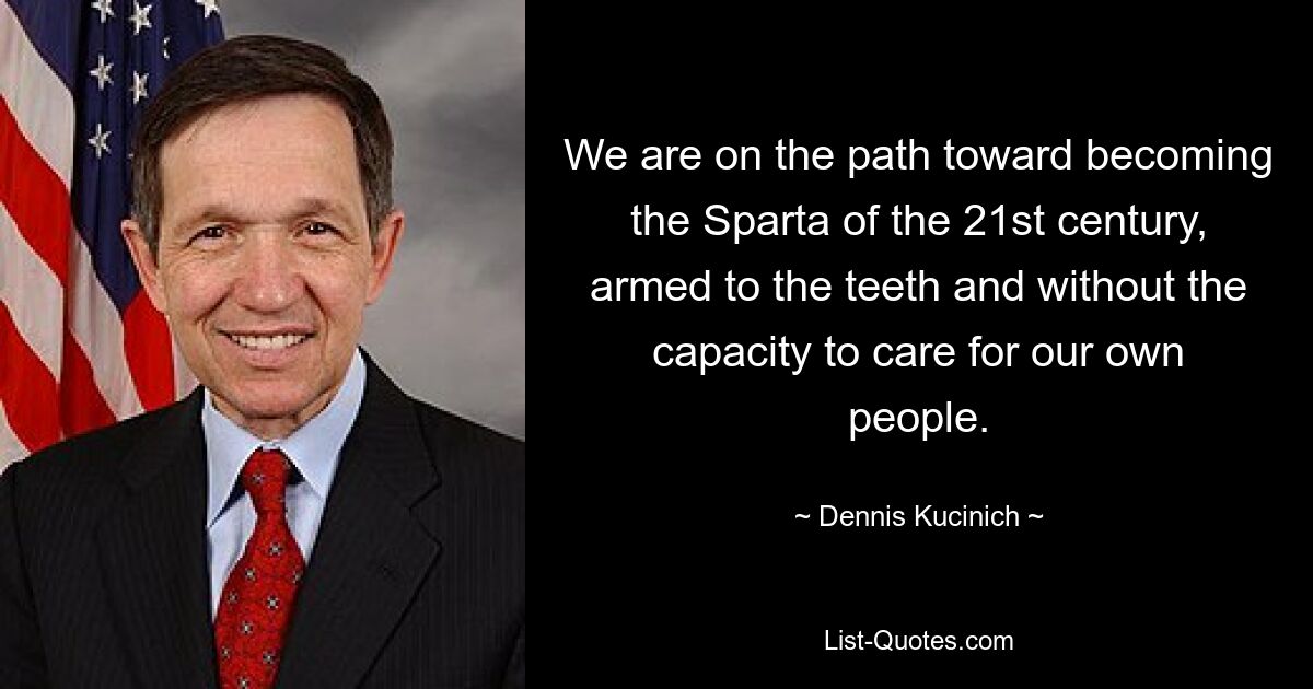 We are on the path toward becoming the Sparta of the 21st century, armed to the teeth and without the capacity to care for our own people. — © Dennis Kucinich