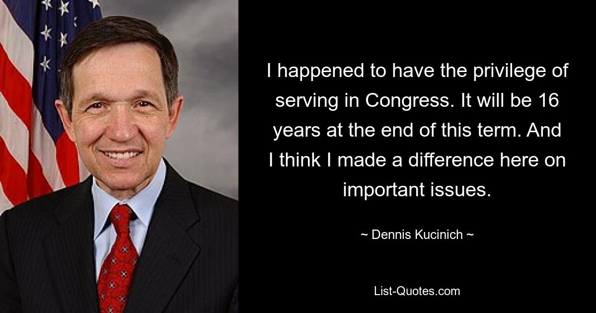 I happened to have the privilege of serving in Congress. It will be 16 years at the end of this term. And I think I made a difference here on important issues. — © Dennis Kucinich