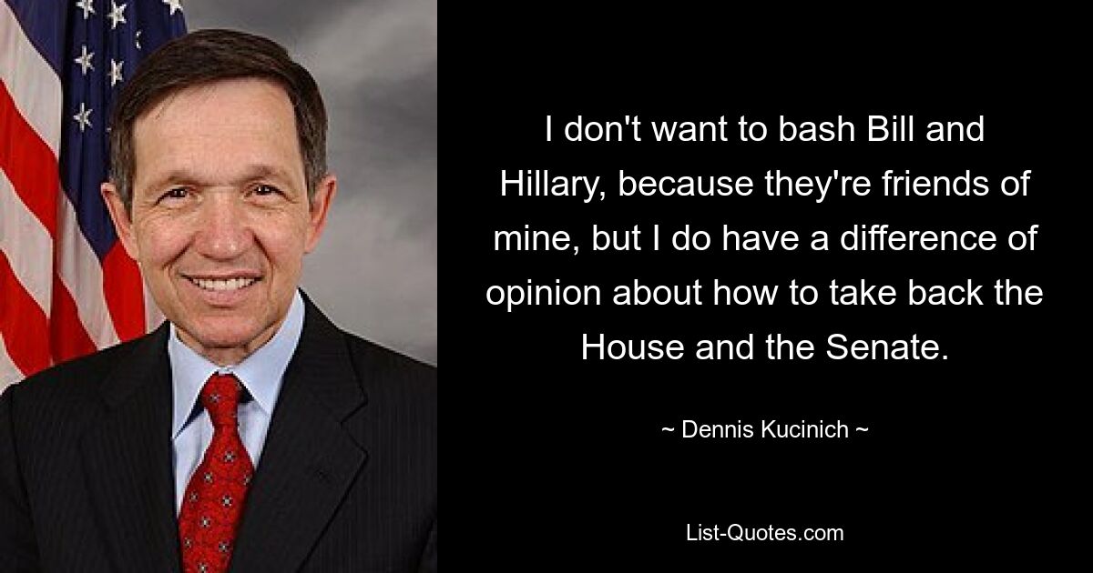 I don't want to bash Bill and Hillary, because they're friends of mine, but I do have a difference of opinion about how to take back the House and the Senate. — © Dennis Kucinich