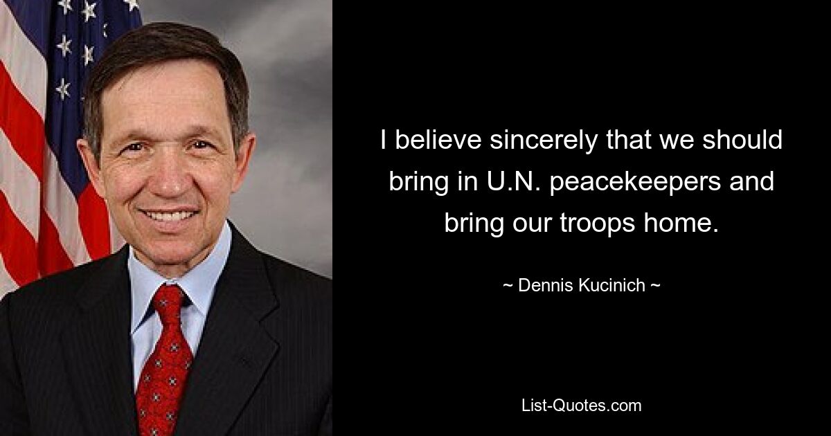 I believe sincerely that we should bring in U.N. peacekeepers and bring our troops home. — © Dennis Kucinich