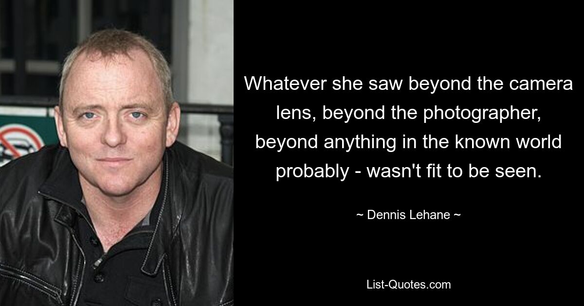 Whatever she saw beyond the camera lens, beyond the photographer, beyond anything in the known world probably - wasn't fit to be seen. — © Dennis Lehane