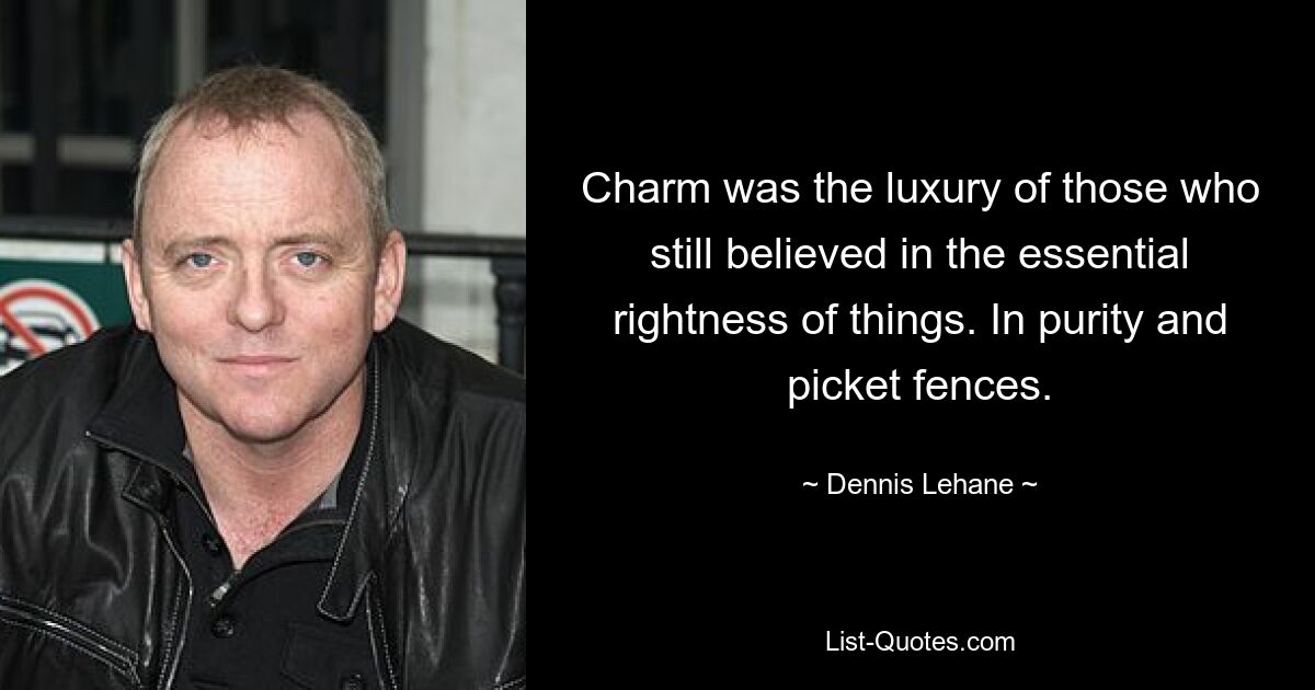 Charm was the luxury of those who still believed in the essential rightness of things. In purity and picket fences. — © Dennis Lehane