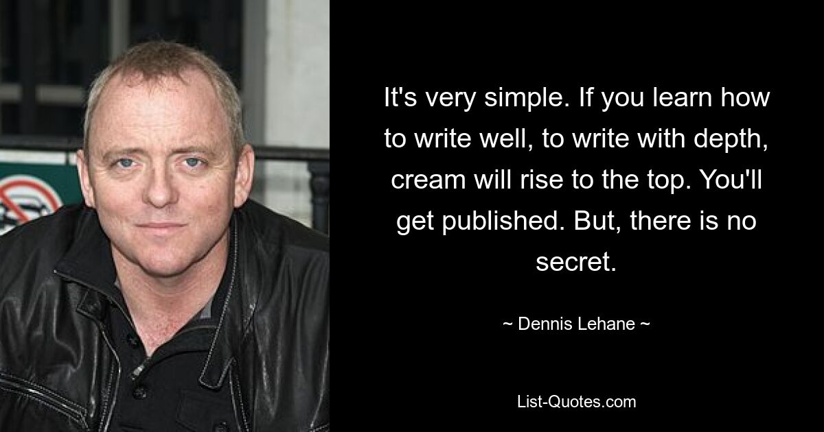 It's very simple. If you learn how to write well, to write with depth, cream will rise to the top. You'll get published. But, there is no secret. — © Dennis Lehane