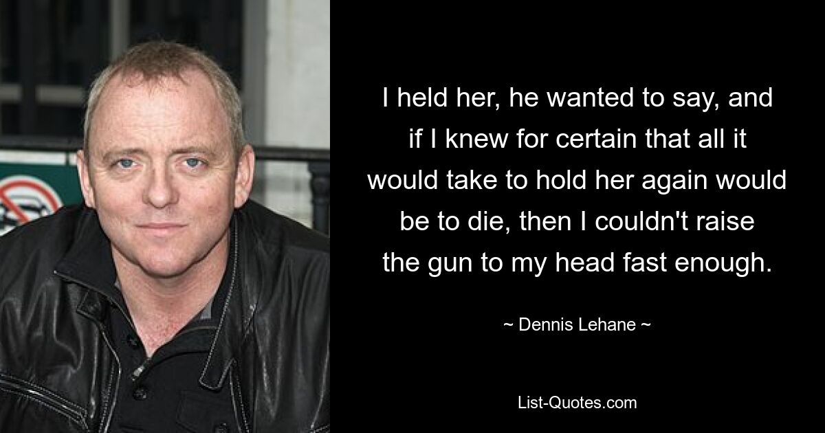 I held her, he wanted to say, and if I knew for certain that all it would take to hold her again would be to die, then I couldn't raise the gun to my head fast enough. — © Dennis Lehane