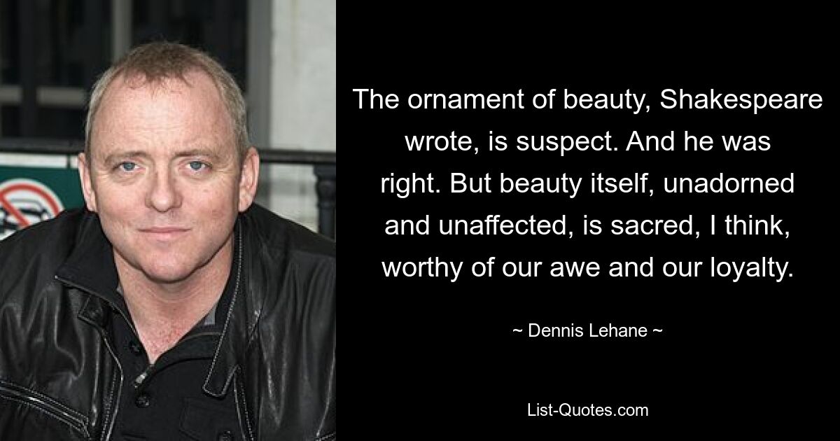 The ornament of beauty, Shakespeare wrote, is suspect. And he was right. But beauty itself, unadorned and unaffected, is sacred, I think, worthy of our awe and our loyalty. — © Dennis Lehane