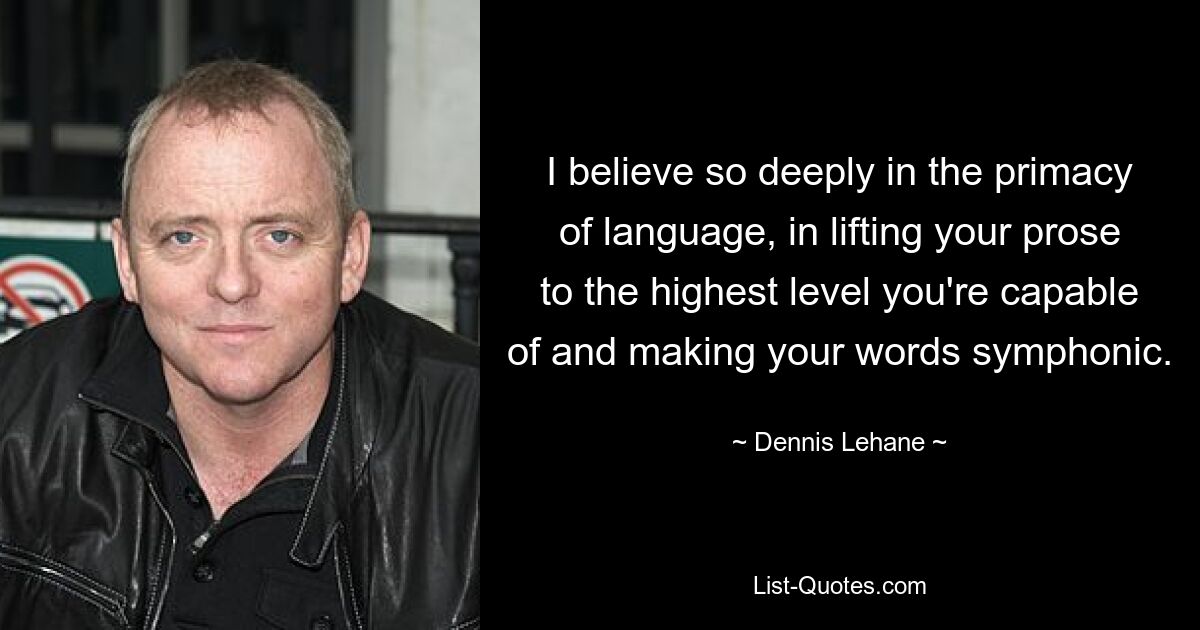 I believe so deeply in the primacy of language, in lifting your prose to the highest level you're capable of and making your words symphonic. — © Dennis Lehane