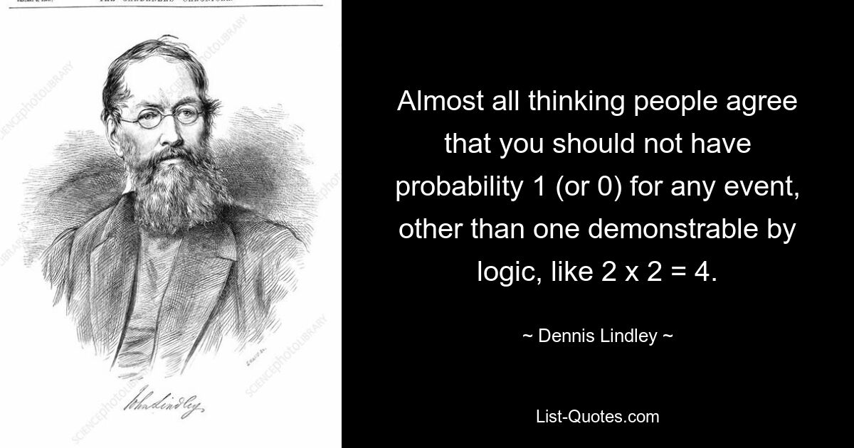 Almost all thinking people agree that you should not have probability 1 (or 0) for any event, other than one demonstrable by logic, like 2 x 2 = 4. — © Dennis Lindley