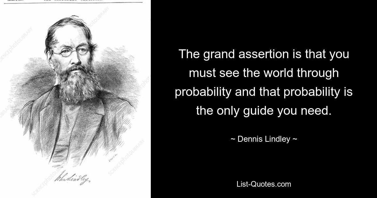 The grand assertion is that you must see the world through probability and that probability is the only guide you need. — © Dennis Lindley