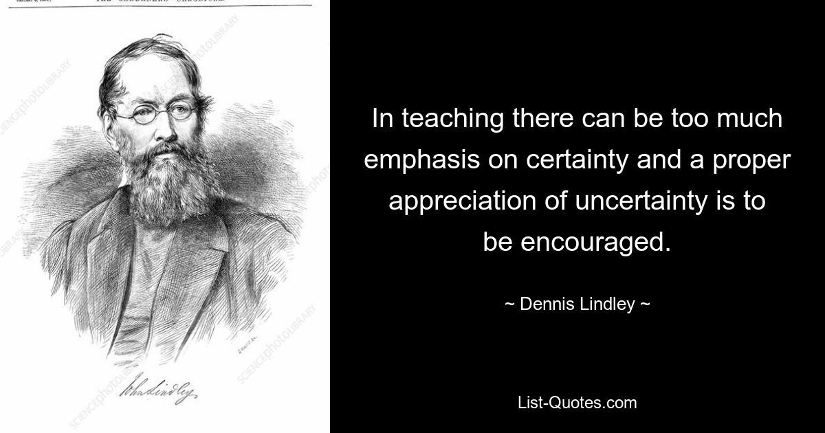 In teaching there can be too much emphasis on certainty and a proper appreciation of uncertainty is to be encouraged. — © Dennis Lindley