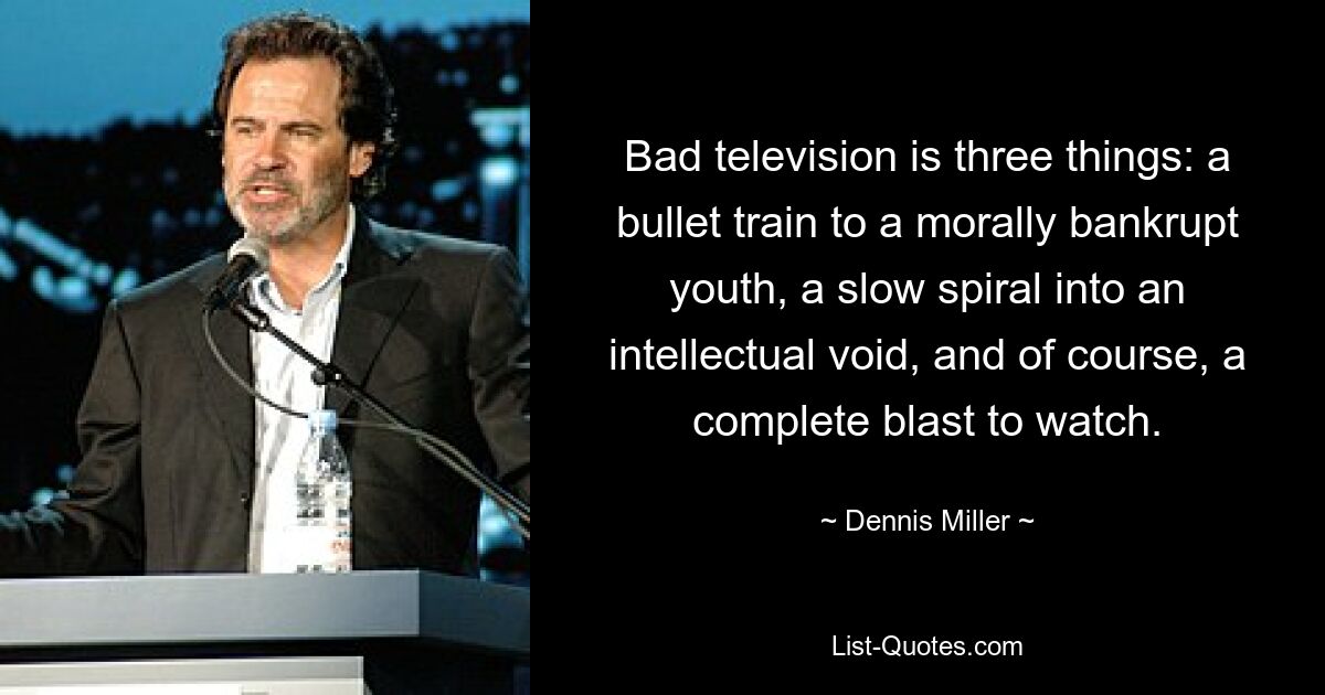 Bad television is three things: a bullet train to a morally bankrupt youth, a slow spiral into an intellectual void, and of course, a complete blast to watch. — © Dennis Miller