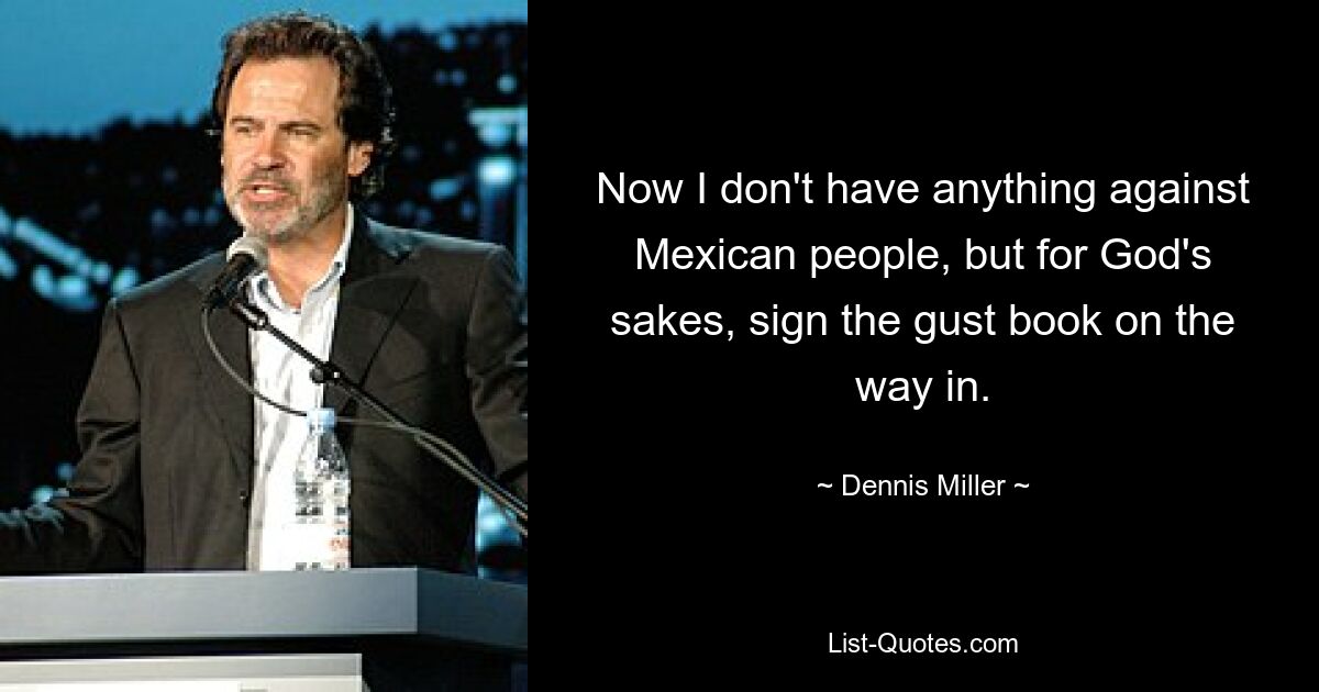 Now I don't have anything against Mexican people, but for God's sakes, sign the gust book on the way in. — © Dennis Miller