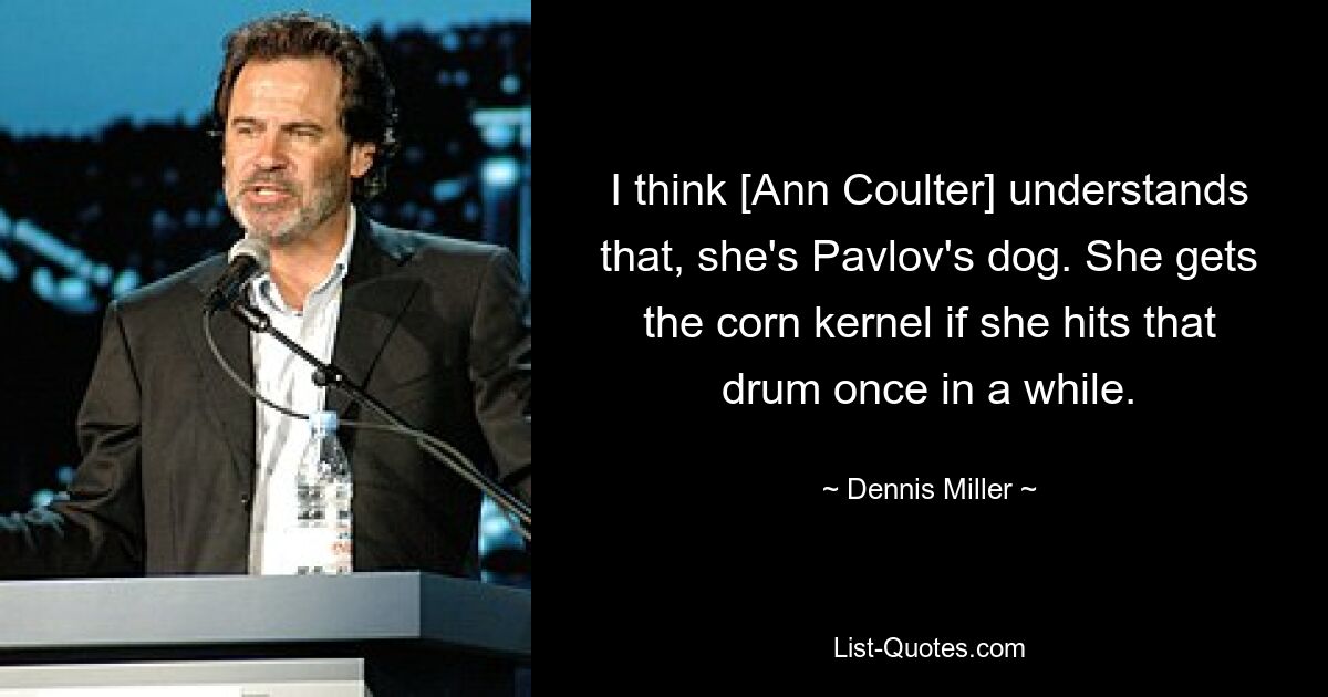 I think [Ann Coulter] understands that, she's Pavlov's dog. She gets the corn kernel if she hits that drum once in a while. — © Dennis Miller