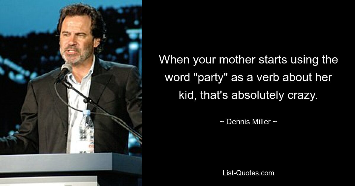 When your mother starts using the word "party" as a verb about her kid, that's absolutely crazy. — © Dennis Miller