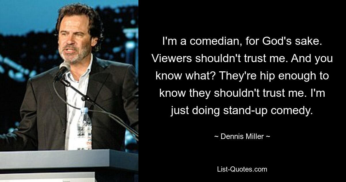 I'm a comedian, for God's sake. Viewers shouldn't trust me. And you know what? They're hip enough to know they shouldn't trust me. I'm just doing stand-up comedy. — © Dennis Miller