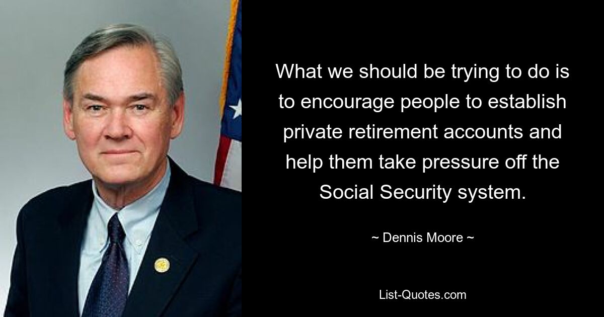 What we should be trying to do is to encourage people to establish private retirement accounts and help them take pressure off the Social Security system. — © Dennis Moore