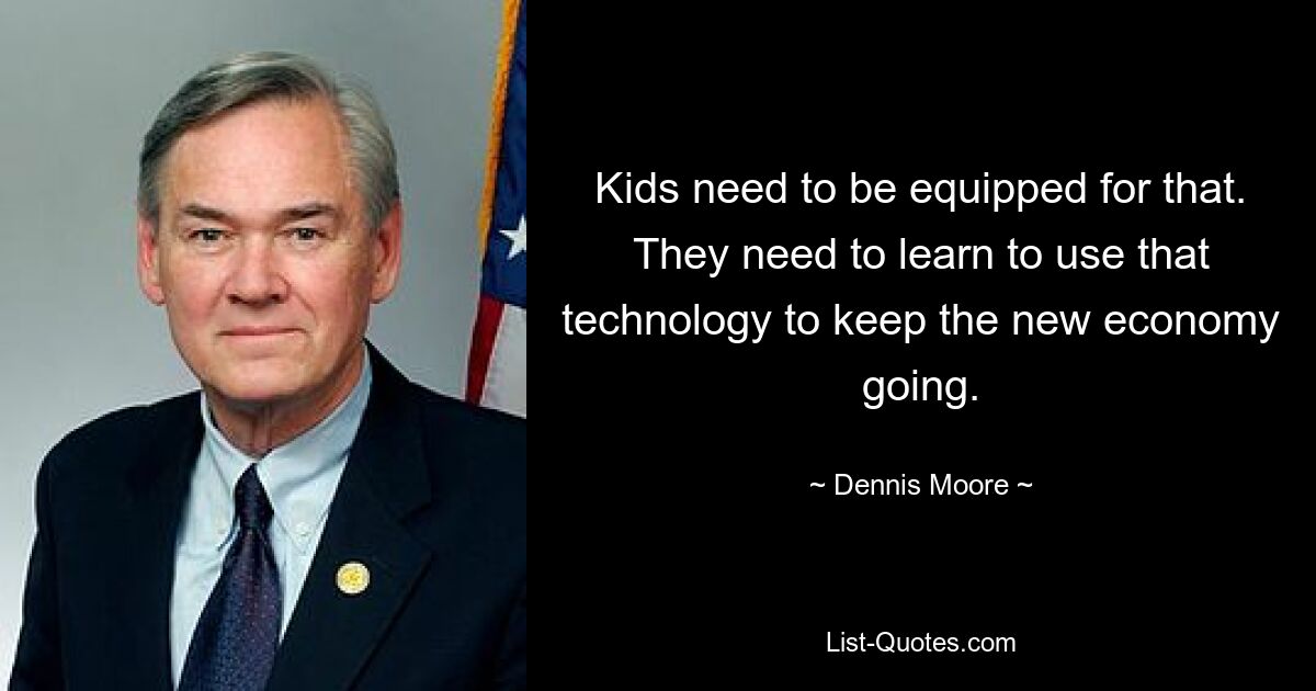 Kids need to be equipped for that. They need to learn to use that technology to keep the new economy going. — © Dennis Moore