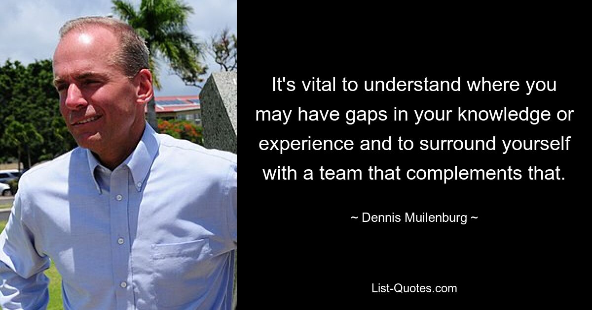 It's vital to understand where you may have gaps in your knowledge or experience and to surround yourself with a team that complements that. — © Dennis Muilenburg